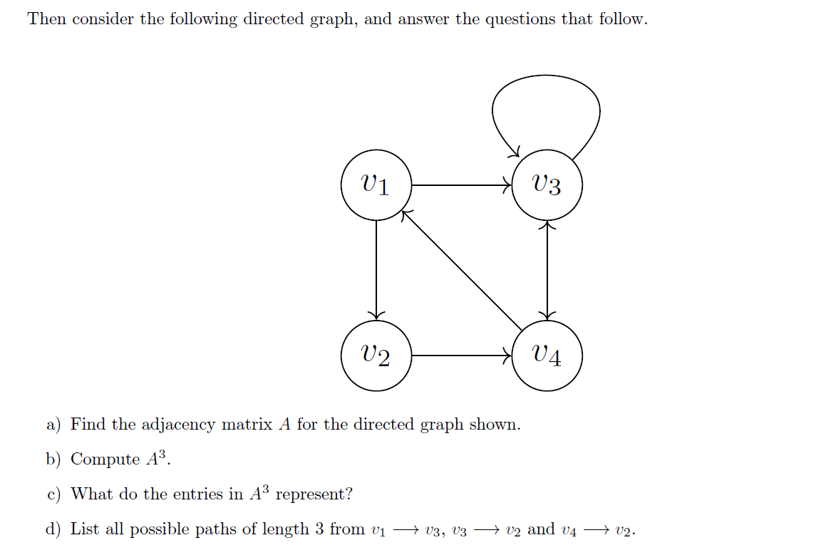 Then consider the following directed graph, and answer the questions that follow.
V3
V1
V2
V4
a) Find the adjacency matrix A for the directed graph shown.
b) Compute A³.
c) What do the entries in A³
represent?
d) List all possible paths of length 3 from v₁ → v3, V3 ⇒ v2 and v4 → V2.