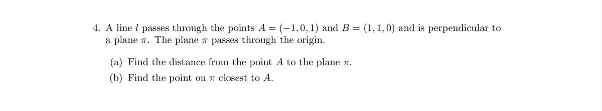 4. A line 1 passes through the points A = (-1,0, 1) and B = (1, 1, 0) and is perpendicular to
a plane π. The plane # passes through the origin.
(a) Find the distance from the point A to the plane .
(b) Find the point on 7 closest to A.