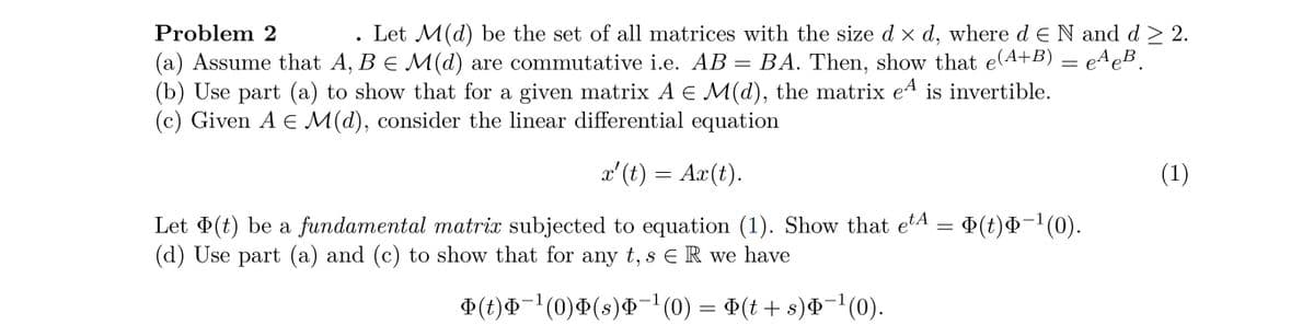 Problem 2
Let M (d) be the set of all matrices with the size d × d, where d E N and d≥ 2.
(a) Assume that A, B = M(d) are commutative i.e. AB = BA. Then, show that e(A+B) = eªeB¸
(b) Use part (a) to show that for a given matrix A E M(d), the matrix eª is invertible.
(c) Given A E M(d), consider the linear differential equation
x' (t) = Ax(t).
Let Þ(t) be a fundamental matrix subjected to equation (1). Show that etª = Þ(t)Þ−¹(0).
(d) Use part (a) and (c) to show that for any t, s ER we have
Þ(t)Þ¯¹(0)Þ(s)Þ¯¹ (0) = Þ(t + s)Þ¯¹(0).
●
(1)