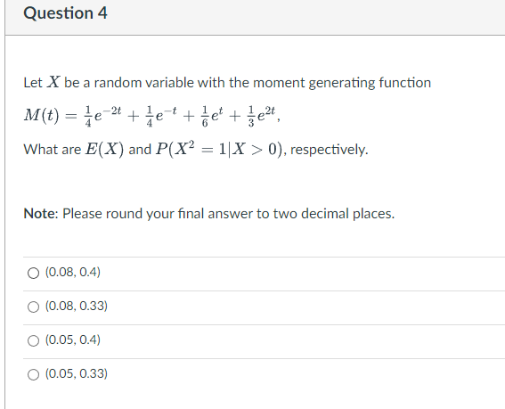 Question 4
Let X be a random variable with the moment generating function
M(t) = ¼e-² + ¼e¯¹ + 1 e² + 1e²t,
What are E(X) and P(X² = 1|X > 0), respectively.
Note: Please round your final answer to two decimal places.
(0.08, 0.4)
O (0.08, 0.33)
(0.05, 0.4)
O (0.05, 0.33)