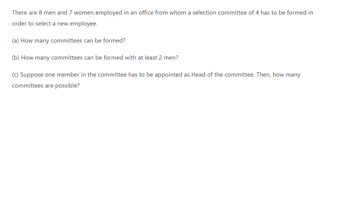 There are 8 men and 7 women employed in an office from whom a selection committee of 4 has to be formed in
order to select a new employee.
(a) How many committees can be formed?
(b) How many committees can be formed with at least 2 men?
(c) Suppose one member in the committee has to be appointed as Head of the committee. Then, how many
committees are possible?
