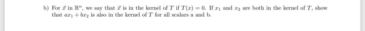 b) For in R", we say that is in the kernel of Tif T(x) 0. If x₁ and 2 are both in the kernel of T, show
that ax₁ + bx2 is also in the kernel of T for all scalars a and b.
=