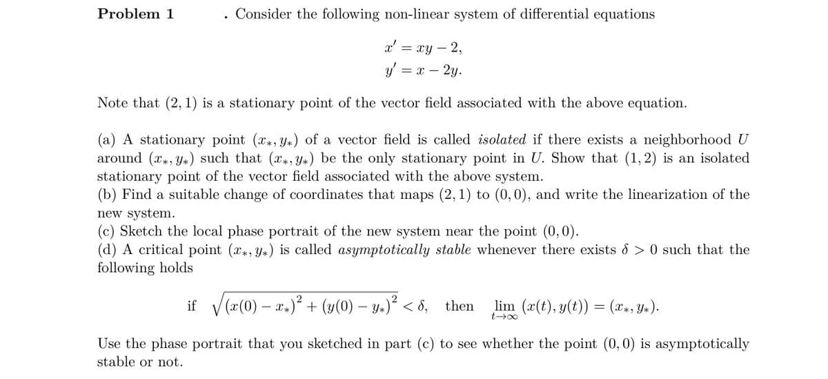 Consider the following non-linear system of differential equations
x' = xy - 2,
y' =
= X 2y.
Note that (2, 1) is a stationary point of the vector field associated with the above equation.
Problem 1
●
(a) A stationary point (x, y) of a vector field is called isolated if there exists a neighborhood U
around (x, y) such that (x, y) be the only stationary point in U. Show that (1,2) is an isolated
stationary point of the vector field associated with the above system.
(b) Find a suitable change of coordinates that maps (2, 1) to (0, 0), and write the linearization of the
new system.
(c) Sketch the local phase portrait of the new system near the point (0,0).
(d) A critical point (x, y) is called asymptotically stable whenever there exists > 0 such that the
following holds
if_√(x(0) − xx)² + (y(0) − y+)² < 8,
Use the phase portrait that you sketched in part (c) to see whether the point (0, 0) is asymptotically
stable or not.
then
_lim (x(t), y(t)) = (x*, Y*).
t→∞