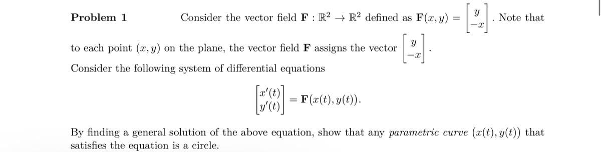 Problem 1
Consider the vector field F: R2 → R2 defined as F(x, y)
=
to each point (x, y) on the plane, the vector field F assigns the vector
H
-X
Consider the following system of differential equations
x'
y' (t)
=
= F(x(t), y(t)).
[2]
Note that
By finding a general solution of the above equation, show that any parametric curve (x(t), y(t)) that
satisfies the equation is a circle.