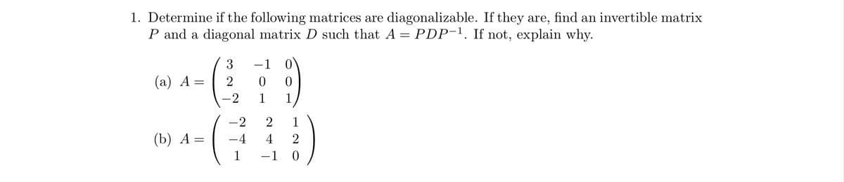 1. Determine if the following matrices are diagonalizable. If they are, find an invertible matrix
P and a diagonal matrix D such that A = PDP-¹. If not, explain why.
(a) A =
(b) A
=
3
2
-2
-2
-4
1
-1
0
2
4 2
-1 0