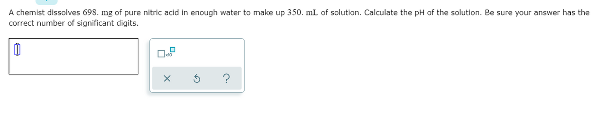 A chemist dissolves 698. mg of pure nitric acid in enough water to make up 350. mL of solution. Calculate the pH of the solution. Be sure your answer has the
correct number of significant digits.
