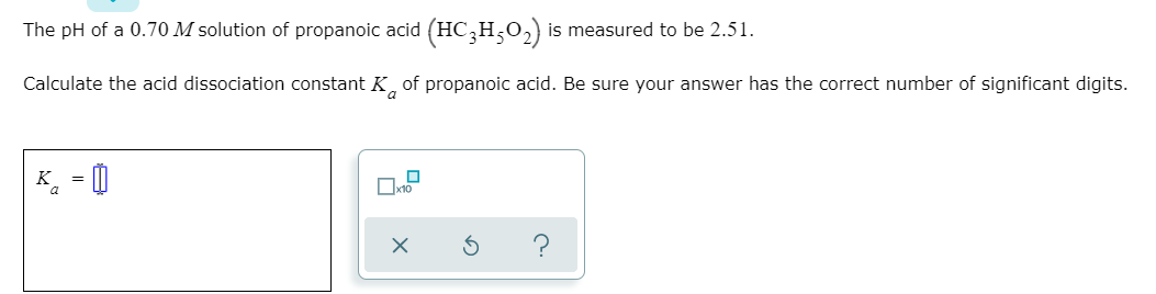 The pH of a 0.70 M solution of propanoic acid (HC,H,0,) is measured to be 2.51.
Calculate the acid dissociation constant K, of propanoic acid. Be sure your answer has the correct number of significant digits.
K = 0
