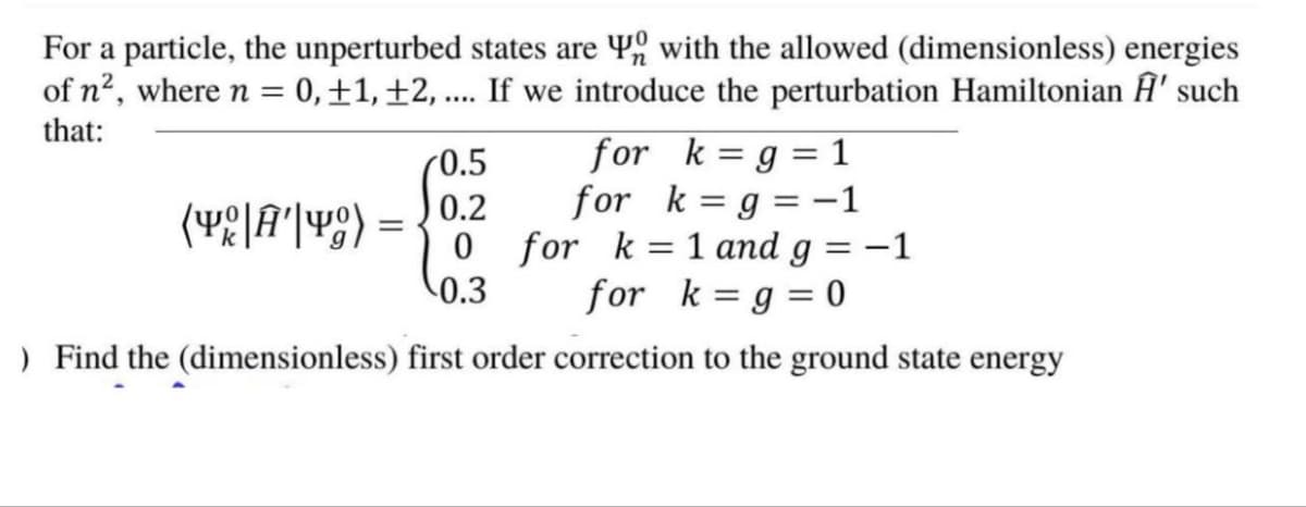 For a particle, the unperturbed states are with the allowed (dimensionless) energies
= 0, +1, +2, .... If we introduce the perturbation Hamiltonian Â' such
of n², where n =
that:
0.5
0.2
0 for k=1 and g = -1
for k=g = 0
0.3
) Find the (dimensionless) first order correction to the ground state energy
for k= g = 1
for k=g = −1
(Y|A|) =