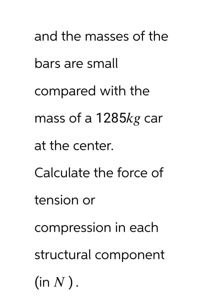 and the masses of the
bars are small
compared with the
mass of a 1285kg car
at the center.
Calculate the force of
tension or
compression in each
structural component
(in N).