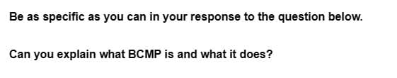 Be as specific as you can in your response to the question below.
Can you explain what BCMP is and what it does?