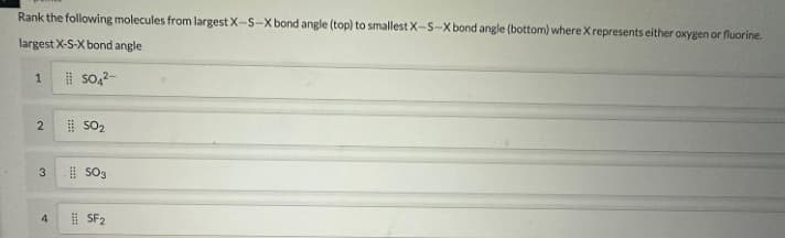 Rank the following molecules from largest X-S-X bond angle (top) to smallest X-S-X bond angle (bottom) where X represents either oxygen or fluorine.
largest X-S-X bond angle
SO4²-
1
2
3
4
SO₂
SO3
SF2
