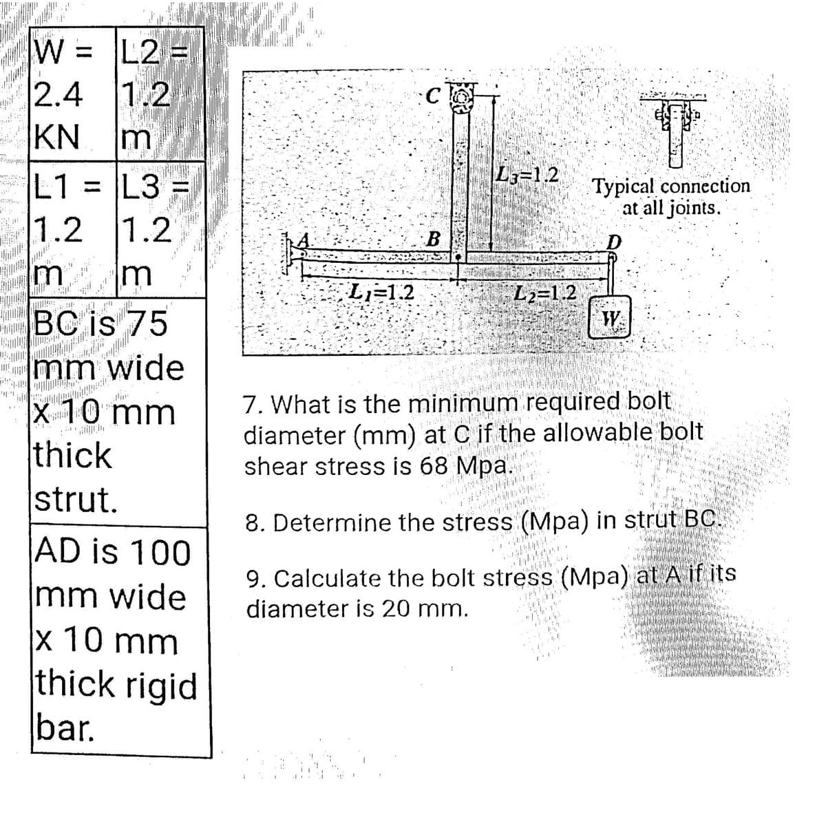 W
L2 =
= M
2.4 1.2
KN
m
L1 = L3
L3=1.2
Typical connection
at all joints.
1.2 1.2
B.
D.
m
L2=1.2
W
L=1.2
BC is 75
mm wide
x 10 mm
thick
strut.
7. What is the minimum required bolt
diameter (mm) at C if the allowable bolt
shear stress is 68 Mpa.
iliin
8. Determine the stress (Mpa) in strut BC.
AD is 100
mm wide
x 10 mm
thick rigid
bar.
9. Calculate the bolt stress (Mpa) at A if its
diameter is 20 mm.
