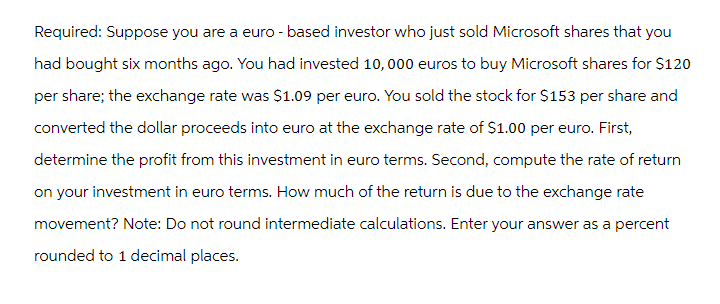 Required: Suppose you are a euro - based investor who just sold Microsoft shares that you
had bought six months ago. You had invested 10,000 euros to buy Microsoft shares for $120
per share; the exchange rate was $1.09 per euro. You sold the stock for $153 per share and
converted the dollar proceeds into euro at the exchange rate of $1.00 per euro. First,
determine the profit from this investment in euro terms. Second, compute the rate of return
on your investment in euro terms. How much of the return is due to the exchange rate
movement? Note: Do not round intermediate calculations. Enter your answer as a percent
rounded to 1 decimal places.