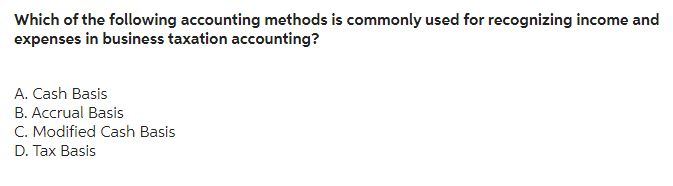 Which of the following accounting methods is commonly used for recognizing income and
expenses in business taxation accounting?
A. Cash Basis
B. Accrual Basis
C. Modified Cash Basis
D. Tax Basis