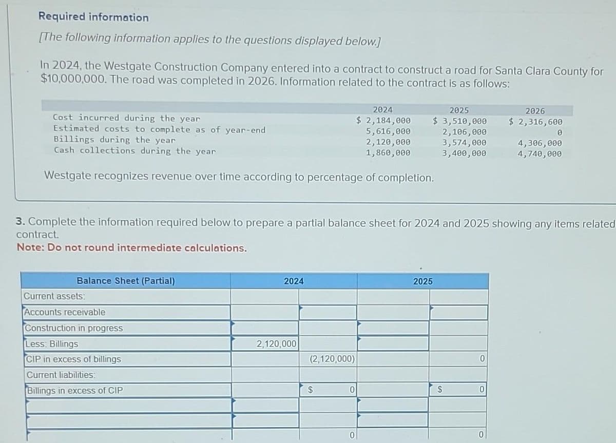 Required information
[The following information applies to the questions displayed below.]
In 2024, the Westgate Construction Company entered into a contract to construct a road for Santa Clara County for
$10,000,000. The road was completed in 2026. Information related to the contract is as follows:
Cost incurred during the year
Estimated costs to complete as of year-end
Billings during the year
Cash collections during the year
Westgate recognizes revenue over time according to percentage of completion.
Balance Sheet (Partial)
Current assets:
Accounts receivable
Construction in progress
Less: Billings
CIP in excess of billings
Current liabilities:
Billings in excess of CIP
2024
3. Complete the information required below to prepare a partial balance sheet for 2024 and 2025 showing any items related
contract.
Note: Do not round intermediate calculations.
2,120,000
(2,120,000)
2024
$ 2,184,000
5,616,000
2,120,000
1,860,000
$
2025
$ 3,510,000
2,106,000
3,574,000
3,400,000
0
2025
$
0
0
2026
$ 2,316,600
0
0
4,306,000
4,740,000
