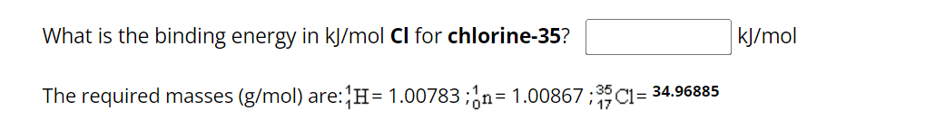 What is the binding energy in kJ/mol Cl for chlorine-35?
The required masses (g/mol) are: H= 1.00783;n= 1.00867:35C1= 34.96885
kJ/mol