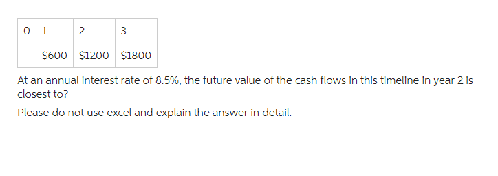 0 1
2
3
$600 $1200 $1800
At an annual interest rate of 8.5%, the future value of the cash flows in this timeline in year 2 is
closest to?
Please do not use excel and explain the answer in detail.