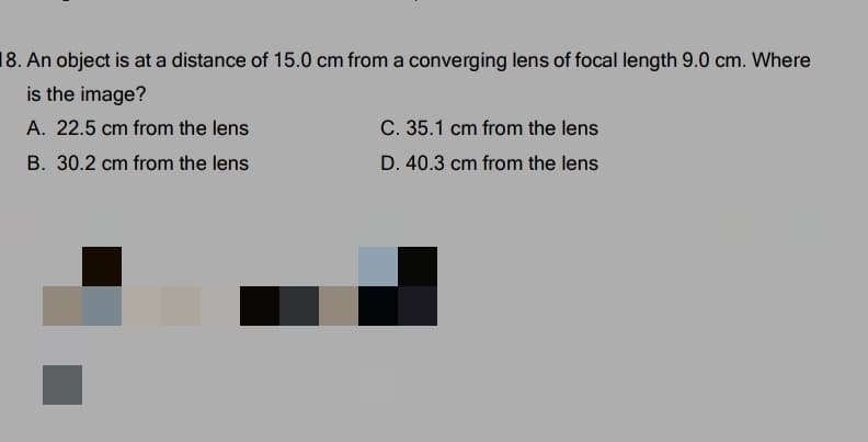 18. An object is at a distance of 15.0 cm from a converging lens of focal length 9.0 cm. Where
is the image?
A. 22.5 cm from the lens
C. 35.1 cm from the lens
B. 30.2 cm from the lens
D. 40.3 cm from the lens
