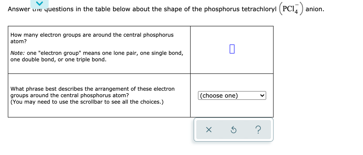 Answer uie yuestions in the table below about the shape of the phosphorus tetrachloryl (PCI4 ) anion.
How many electron groups are around the central phosphorus
atom?
Note: one "electron group" means one lone pair, one single bond,
one double bond, or one triple bond.
What phrase best describes the arrangement of these electron
groups around the central phosphorus atom?
(You may need to use the scrollbar to see all the choices.)
(choose one)
?
