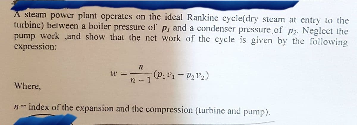 A steam power plant operates on the ideal Rankine cycle(dry steam at entry to the
turbine) between a boiler pressure of p, and a condenser pressure of p2. Neglect the
pump work and show that the net work of the cycle is given by the following
expression:
22
W =
(P: V₁-P2¹₂)
n - 1
Where,
n = index of the expansion and the compression (turbine and pump).