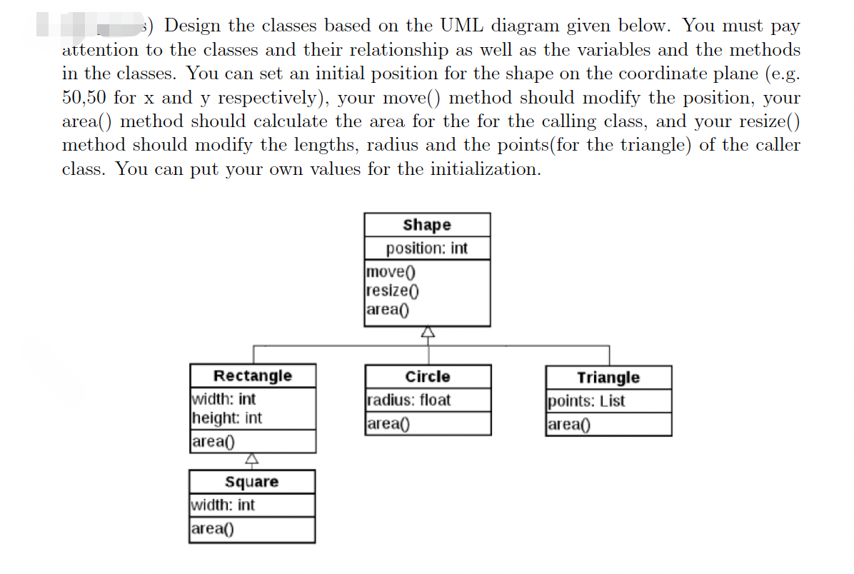 3) Design the classes based on the UML diagram given below. You must pay
attention to the classes and their relationship as well as the variables and the methods
in the classes. You can set an initial position for the shape on the coordinate plane (e.g.
50,50 for x and y respectively), your move() method should modify the position, your
area() method should calculate the area for the for the calling class, and your resize()
method should modify the lengths, radius and the points(for the triangle) of the caller
class. You can put your own values for the initialization.
Shape
position: int
move)
resize()
area()
Rectangle
width: int
height: int
area()
Circle
Triangle
points: List
area(
radius: float
area(
Square
width: int
area()
