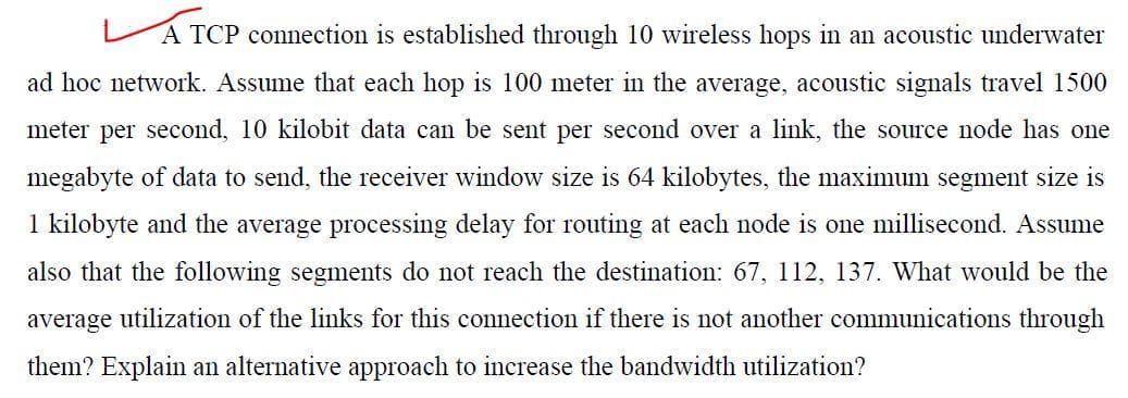 A TCP connection is established through 10 wireless hops in an acoustic underwater
ad hoc network. Assume that each hop is 100 meter in the average, acoustic signals travel 1500
meter per second, 10 kilobit data can be sent per second over a link, the source node has one
megabyte of data to send, the receiver window size is 64 kilobytes, the maximum segment size is
1 kilobyte and the average processing delay for routing at each node is one millisecond. Assume
also that the following segments do not reach the destination: 67, 112, 137. What would be the
average utilization of the links for this connection if there is not another communications through
them? Explain an alternative approach to increase the bandwidth utilization?
