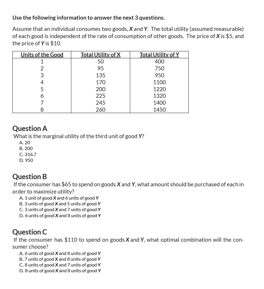 Use the following information to answer the next 3 questions.
Assume that an individual consumes two goods, X and Y. The total utility (assumed measurable)
of each good is independent of the rate of consumption of other goods. The price of X is $5, and
the price of Y is $10.
Units of the Good
Total Utility of X
Total Utility of Y
1
50
400
234
95
750
135
950
4
170
1100
5
200
1220
6
225
1320
7
245
1400
8
260
1450
Question A
What is the marginal utility of the third unit of good Y?
A. 20
B. 200
C. 316.7
D. 950
Question B
If the consumer has $65 to spend on goods X and Y, what amount should be purchased of each in
order to maximize utility?
A. 1 unit of good X and 6 units of good Y
B. 3 units of good X and 5 units of good Y
C. 3 units of good X and 7 units of good Y
D. 6 units of good X and 8 units of good Y
Question C
If the consumer has $110 to spend on goods X and Y, what optimal combination will the con-
sumer choose?
A. 6 units of good X and 8 units of good Y
B. 7 units of good X and 8 units of good Y
C. 8 units of good X and 7 units of good Y
D. 8 units of good X and 8 units of good Y