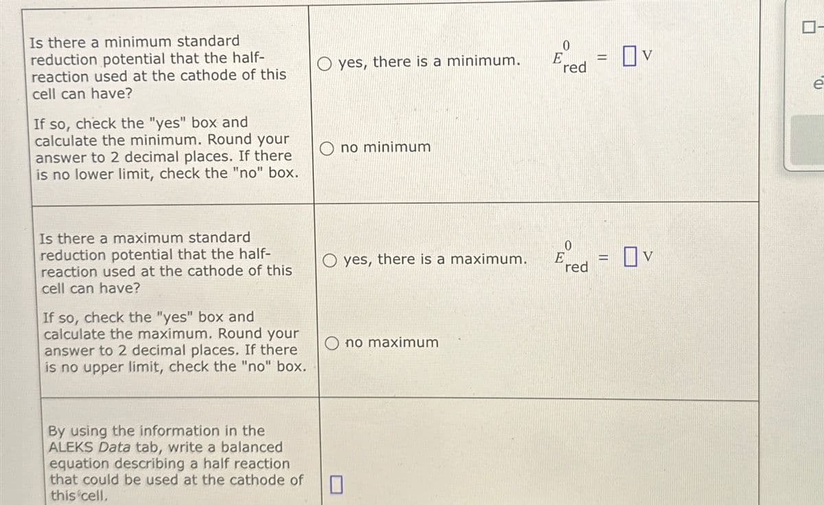 Is there a minimum standard
reduction potential that the half-
reaction used at the cathode of this
cell can have?
If so, check the "yes" box and
calculate the minimum. Round your
answer to 2 decimal places. If there
is no lower limit, check the "no" box.
0
yes, there is a minimum.
E
=
red
Ono minimum
Ον
e
Ον
Eed = OV
red
Is there a maximum standard
reduction potential that the half-
reaction used at the cathode of this
cell can have?
If so, check the "yes" box and
calculate the maximum. Round your
answer to 2 decimal places. If there
is no upper limit, check the "no" box.
Oyes, there is a maximum.
0
Ono maximum
By using the information in the
ALEKS Data tab, write a balanced
equation describing a half reaction
that could be used at the cathode of
this cell.
☐