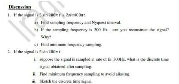 Discussion
1. If the signal is 5 sin 200m t + 2sin400nt.
a) Find sampling frequency and Nyquest interval.
b) If the sampling frequency is 300 Hz , can you reconstruct the signal?
Why?
c) Find minimum frequency sampling.
2. If the signal is 5 sin 200r t
i. suppose the signal is sampled at rate of fs=300Hz, what is the discrete time
signal obtained after sampling.
ii. Find minimum frequency sampling to avoid aliasing.
iii. Sketch the discrete time signal.
