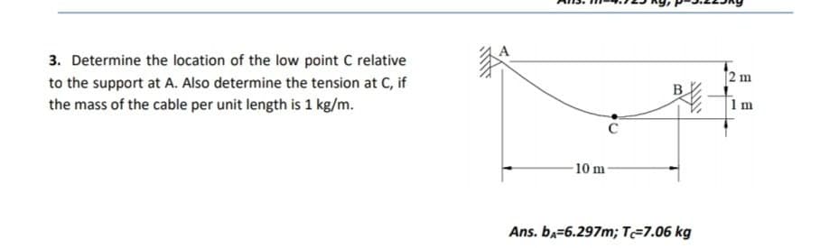 3. Determine the location of the low point C relative
2 m
to the support at A. Also determine the tension at C, if
the mass of the cable per unit length is 1 kg/m.
B
1 m
10 m
Ans. ba=6.297m; T=7.06 kg
