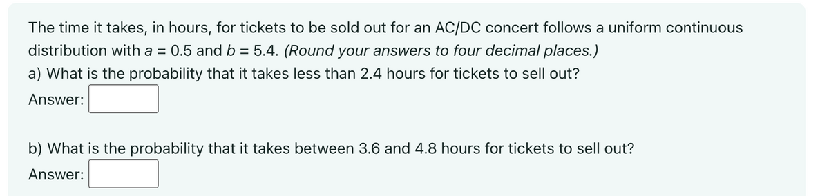The time it takes, in hours, for tickets to be sold out for an AC/DC concert follows a uniform continuous
distribution with a = : 0.5 and b = 5.4. (Round your answers to four decimal places.)
a) What is the probability that it takes less than 2.4 hours for tickets to sell out?
Answer:
b) What is the probability that it takes between 3.6 and 4.8 hours for tickets to sell out?
Answer: