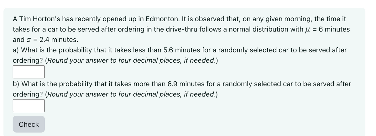 A Tim Horton's has recently opened up in Edmonton. It is observed that, on any given morning, the time it
takes for a car to be served after ordering in the drive-thru follows a normal distribution with μ = 6 minutes
and σ = 2.4 minutes.
a) What is the probability that it takes less than 5.6 minutes for a randomly selected car to be served after
ordering? (Round your answer to four decimal places, if needed.)
b) What is the probability that it takes more than 6.9 minutes for a randomly selected car to be served after
ordering? (Round your answer to four decimal places, if needed.)
Check