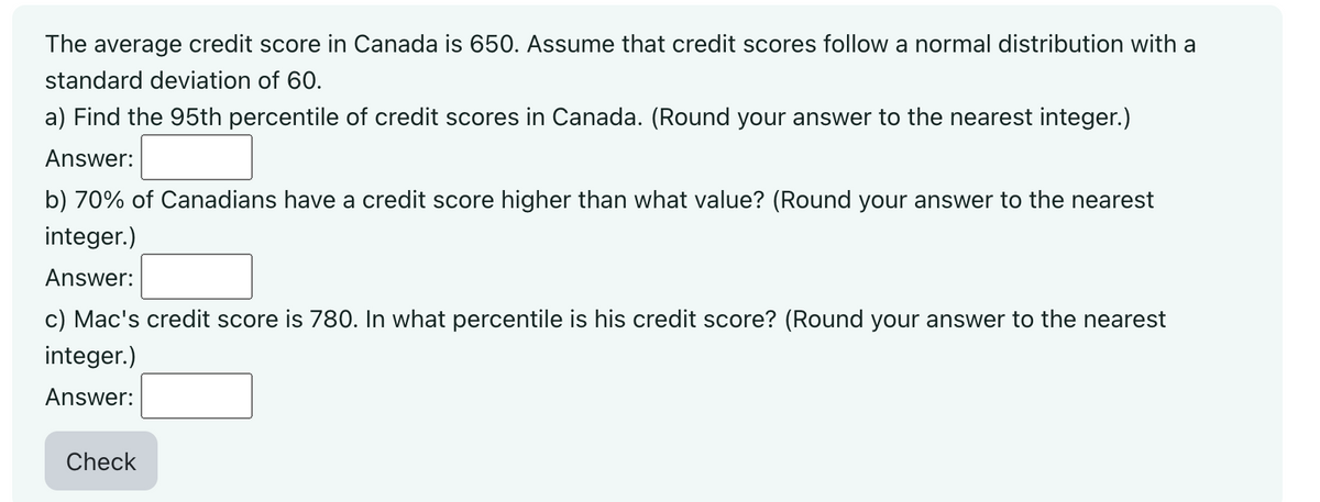 The average credit score in Canada is 650. Assume that credit scores follow a normal distribution with a
standard deviation of 60.
a) Find the 95th percentile of credit scores in Canada. (Round your answer to the nearest integer.)
Answer:
b) 70% of Canadians have a credit score higher than what value? (Round your answer to the nearest
integer.)
Answer:
c) Mac's credit score is 780. In what percentile is his credit score? (Round your answer to the nearest
integer.)
Answer:
Check
