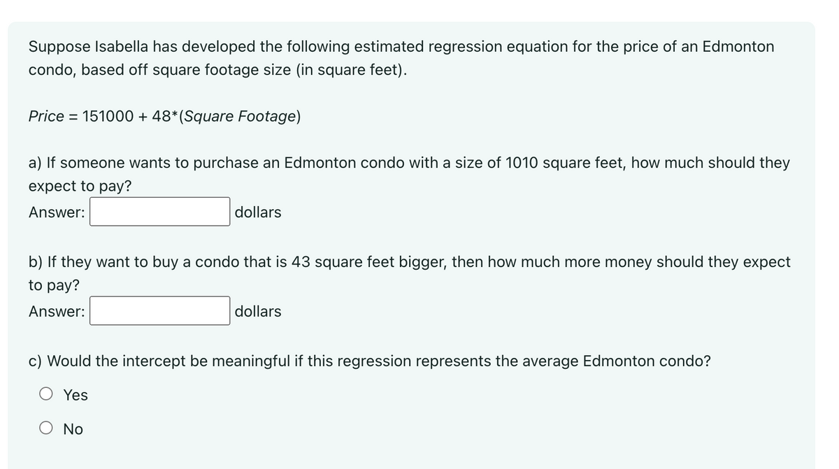 Suppose Isabella has developed the following estimated regression equation for the price of an Edmonton
condo, based off square footage size (in square feet).
Price = 151000 + 48* (Square Footage)
a) If someone wants to purchase an Edmonton condo with a size of 1010 square feet, how much should they
expect to pay?
Answer:
dollars
b) If they want to buy a condo that is 43 square feet bigger, then how much more money should they expect
to pay?
Answer:
dollars
c) Would the intercept be meaningful if this regression represents the average Edmonton condo?
Yes
No
