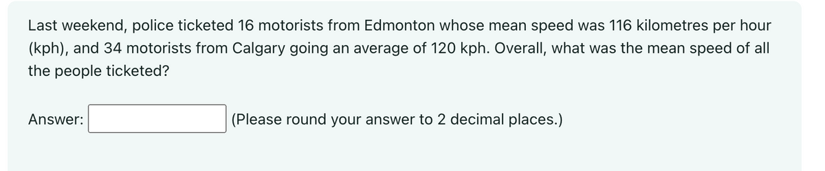 Last weekend, police ticketed 16 motorists from Edmonton whose mean speed was 116 kilometres per hour
(kph), and 34 motorists from Calgary going an average of 120 kph. Overall, what was the mean speed of all
the people ticketed?
Answer:
(Please round your answer to 2 decimal places.)