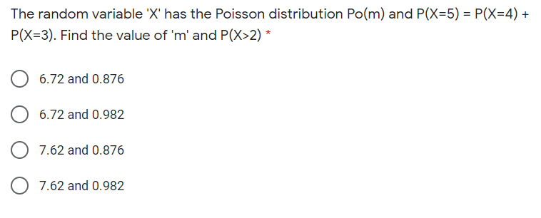 The random variable 'X' has the Poisson distribution Po(m) and P(X=5) = P(X=4) +
P(X=3). Find the value of 'm' and P(X>2) *
6.72 and 0.876
6.72 and 0.982
7.62 and 0.876
O 7.62 and 0.982
