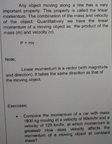 Any object moving along a line has a very
important property. This property is called the linear
momentum. The combination of the mass and velocity
of the object. Quantitatively we have the linear
momentum of a moving object as the product of the
mass (m) and velocity (v).
P = mv
Note;
Linear momentum is a vector (with magnitude
and direction). It takes the same direction as that of
the moving object.
Exercises;
Compare the momentum of a car with mass
1800 kg moving at a velocity of 90km/hr and a
velocity of 120 km/hr. at which momentum is
greatest/ How does velocity affects the
momentum of a moving object at constant
mass?
