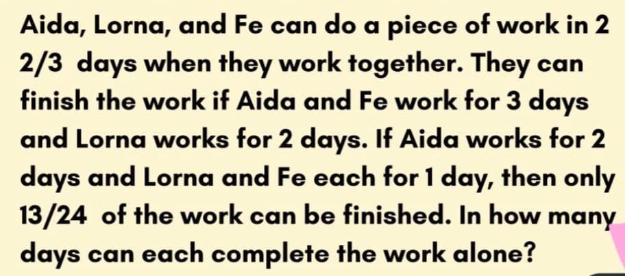 Aida, Lorna, and Fe can do a piece of work in 2
2/3 days when they work together. They can
finish the work if Aida and Fe work for 3 days
and Lorna works for 2 days. If Aida works for 2
days and Lorna and Fe each for 1 day, then only
13/24 of the work can be finished. In how many
days can each complete the work alone?
