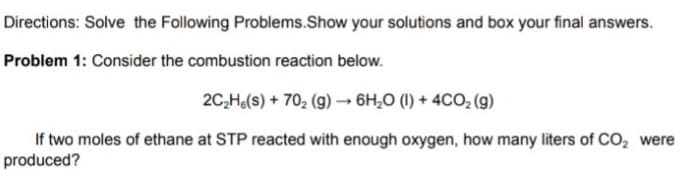 Directions: Solve the Following Problems.Show your solutions and box your final answers.
Problem 1: Consider the combustion reaction below.
2C,Ha(s) + 702 (g) 6H,0 (I) + 4CO, (g)
If two moles of ethane at STP reacted with enough oxygen, how many liters of CO, were
produced?
