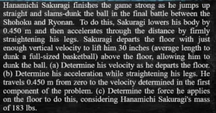 Hanamichi Sakuragi finishes the game strong as he jumps up
straight and slams-dunk the ball in the final battle between the
Shohoku and Ryonan. To do this, Sakuragi lowers his body by
0.450 m and then accelerates through the distance by firmly
straightening his legs. Sakuragi departs the floor with just
enough vertical velocity to lift him 30 inches (average length to
dunk a full-sized basketball) above the floor, allowing him to
dunk the ball. (a) Determine his velocity as he departs the floor.
(b) Determine his acceleration while straightening his legs. He
travels 0.450 m from zero to the velocity determined in the first
component of the problem. (c) Determine the force he applies
on the floor to do this, considering Hanamichi Sakuragi's mass
of 183 lbs.
