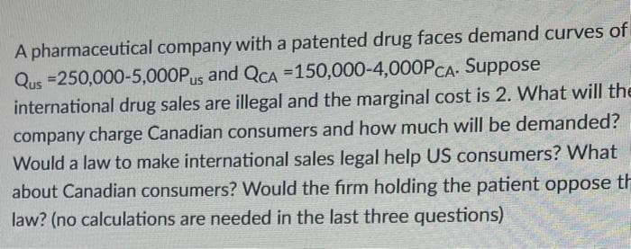 A pharmaceutical company with a patented drug faces demand curves of
Qus =250,000-5,000Pus and QCA =150,000-4,000PCA- Suppose
international drug sales are illegal and the marginal cost is 2. What will the
company charge Canadian consumers and how much will be demanded?
Would a law to make international sales legal help US consumers? What
about Canadian consumers? Would the firm holding the patient oppose th
law? (no calculations are needed in the last three questions)