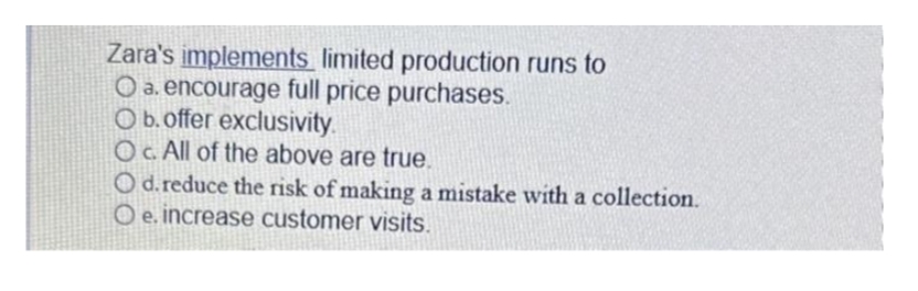 Zara's implements limited production runs to
O a. encourage full price purchases.
O b. offer exclusivity.
OC. All of the above are true.
O d. reduce the risk of making a mistake with a collection.
O e. increase customer visits.