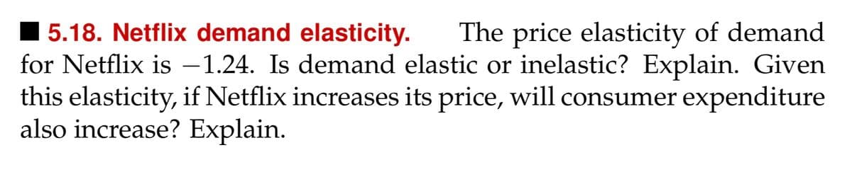 5.18. Netflix demand elasticity. The price elasticity of demand
for Netflix is -1.24. Is demand elastic or inelastic? Explain. Given
this elasticity, if Netflix increases its price, will consumer expenditure
also increase? Explain.