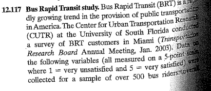 12.117 Bus Rapid Transit study. Bus Rapid Transit (BRT) is a a
dly growing trend in the provision of public transportation
in America. The Center for Urban Transportation Research
(CUTR) at the University of South Florida conducted
a survey of BRT customers in Miami (Transportation
Research Board Annual Meeting, Jan. 2003). Data
the following variables (all measured on a 5-point sca
where 1 very unsatisfied and 5= very satisfied) were
collected for a sample of over 500 bus riders overal