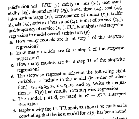 satisfaction with BRT (y), safety on bus (x₁), seat avail-
ability (x₂), dependability (x3), travel time (x4), cost (xs),
information/maps (x6), convenience of routes (x), traffic
signals (xg), safety at bus stops (x9), hours of service (10),
and frequency of service (x1). CUTR analysts used stepwise
regression to model overall satisfaction (y).
a. How many models are fit at step 1 of the stepwise
regression?
b. How many models are fit at step 2 of the stepwise
regression?
c. How many models are fit at step 11 of the stepwise
regression?
d. The stepwise regression selected the following eight
variables to include in the model (in order of selec-
tion): X11, X4, X2, X7, X10, X₁, X9, and x3. Write the equa-
tion for E(y) that results from stepwise regression.
e. The model, part d, resulted in R2 = .677. Interpret
this value.
f. Explain why the CUTR analysts should be cautious in
concluding that the best model for E(y) has been found.
gist