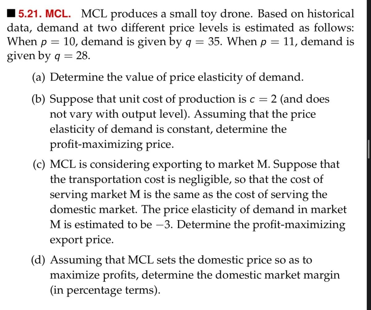 15.21. MCL. MCL produces a small toy drone. Based on historical
data, demand at two different price levels is estimated as follows:
When p = 10, demand is given by q = 35. When p = 11, demand is
given by q = 28.
(a) Determine the value of price elasticity of demand.
(b) Suppose that unit cost of production is c = 2 (and does
not vary with output level). Assuming that the price
elasticity of demand is constant, determine the
profit-maximizing price.
(c) MCL is considering exporting to market M. Suppose that
the transportation cost is negligible, so that the cost of
serving market M is the same as the cost of serving the
domestic market. The price elasticity of demand in market
M is estimated to be −3. Determine the profit-maximizing
export price.
(d) Assuming that MCL sets the domestic price so as to
maximize profits, determine the domestic market margin
(in percentage terms).
