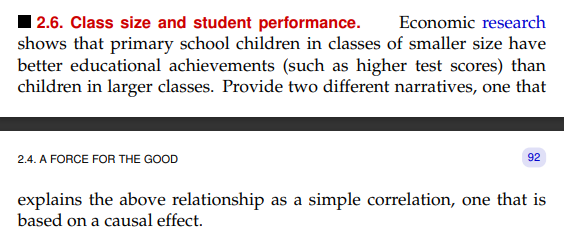2.6. Class size and student performance. Economic research
shows that primary school children in classes of smaller size have
better educational achievements (such as higher test scores) than
children in larger classes. Provide two different narratives, one that
2.4. A FORCE FOR THE GOOD
92
explains the above relationship as a simple correlation, one that is
based on a causal effect.