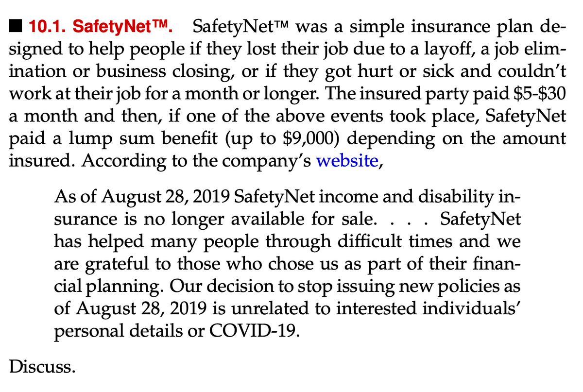 10.1. SafetyNet™M. SafetyNet™ was a simple insurance plan de-
signed to help people if they lost their job due to a layoff, a job elim-
ination or business closing, or if they got hurt or sick and couldn't
work at their job for a month or longer. The insured party paid $5-$30
a month and then, if one of the above events took place, Safety Net
paid a lump sum benefit (up to $9,000) depending on the amount
insured. According to the company's website,
As of August 28, 2019 SafetyNet income and disability in-
surance is no longer available for sale. . SafetyNet
has helped many people through difficult times and we
are grateful to those who chose us as part of their finan-
cial planning. Our decision to stop issuing new policies as
of August 28, 2019 is unrelated to interested individuals'
personal details or COVID-19.
Discuss.