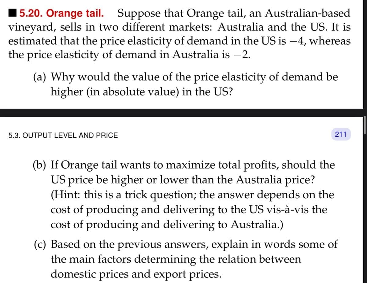 5.20. Orange tail. Suppose that Orange tail, an Australian-based
vineyard, sells in two different markets: Australia and the US. It is
estimated that the price elasticity of demand in the US is −4, whereas
the price elasticity of demand in Australia is −2.
(a) Why would the value of the price elasticity of demand be
higher (in absolute value) in the US?
5.3. OUTPUT LEVEL AND PRICE
211
(b) If Orange tail wants to maximize total profits, should the
US price be higher or lower than the Australia price?
(Hint: this is a trick question; the answer depends on the
cost of producing and delivering to the US vis-à-vis the
cost of producing and delivering to Australia.)
(c) Based on the previous answers, explain in words some of
the main factors determining the relation between
domestic prices and export prices.