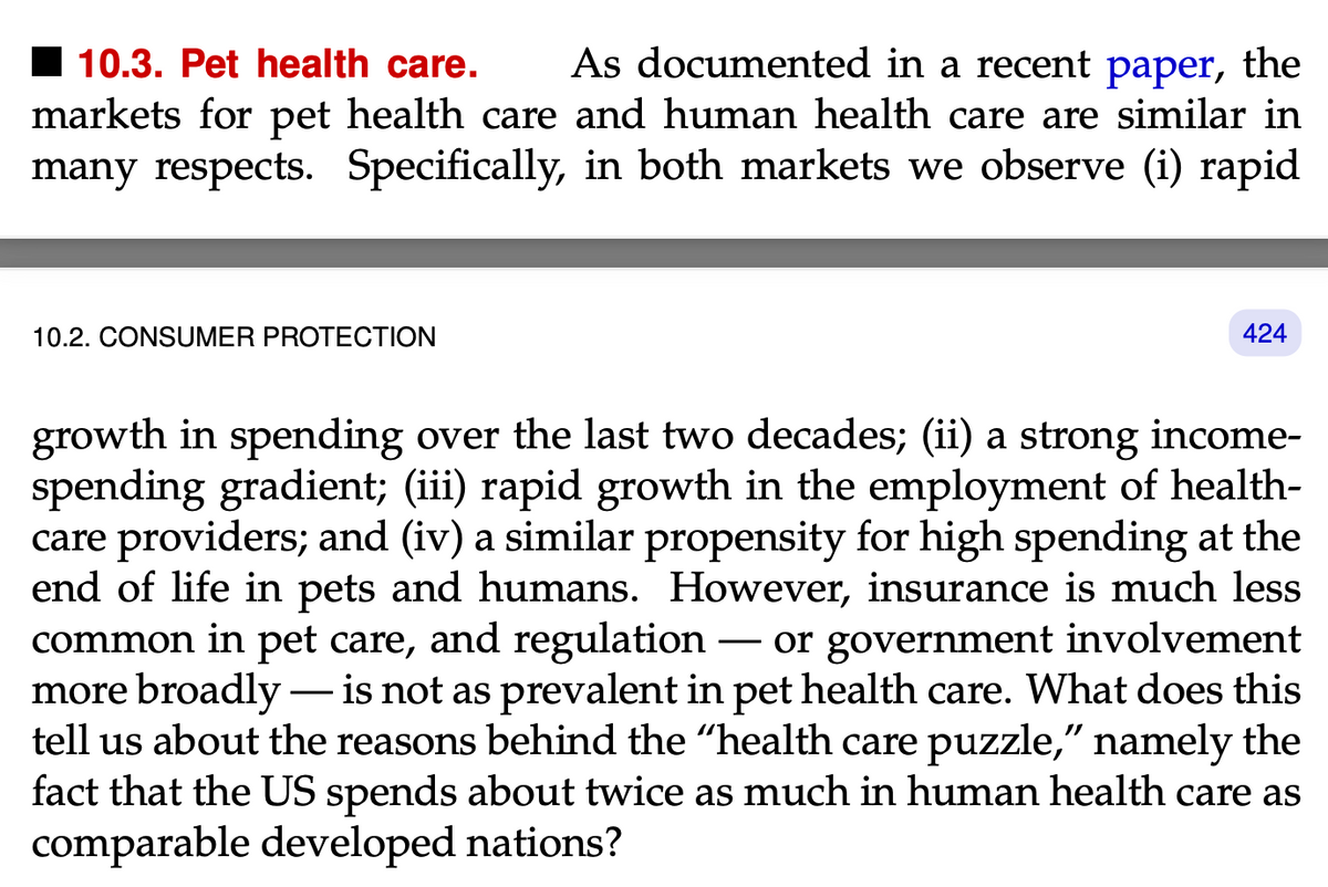 10.3. Pet health care. As documented in a recent paper, the
markets for pet health care and human health care are similar in
many respects. Specifically, in both markets we observe (i) rapid
10.2. CONSUMER PROTECTION
424
growth in spending over the last two decades; (ii) a strong income-
spending gradient; (iii) rapid growth in the employment of health-
care providers; and (iv) a similar propensity for high spending at the
end of life in pets and humans. However, insurance is much less
common in pet care, and regulation - or government involvement
more broadly - is not as prevalent in pet health care. What does this
tell us about the reasons behind the "health care puzzle," namely the
fact that the US spends about twice as much in human health care as
comparable developed nations?